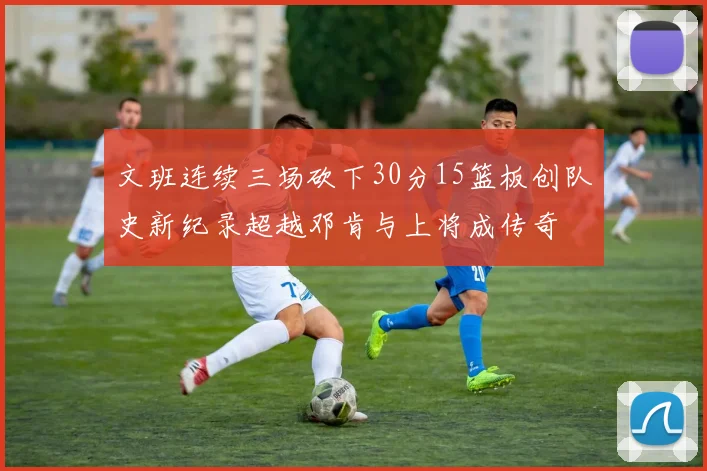 文班连续三场砍下30分15篮板创队史新纪录超越邓肯与上将成传奇