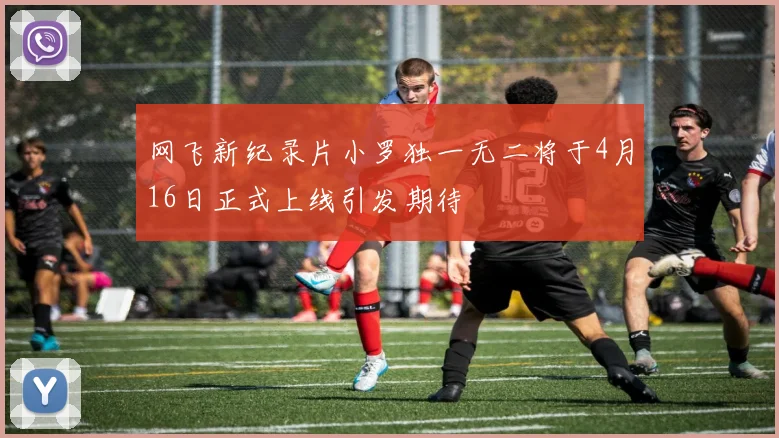 网飞新纪录片小罗独一无二将于4月16日正式上线引发期待