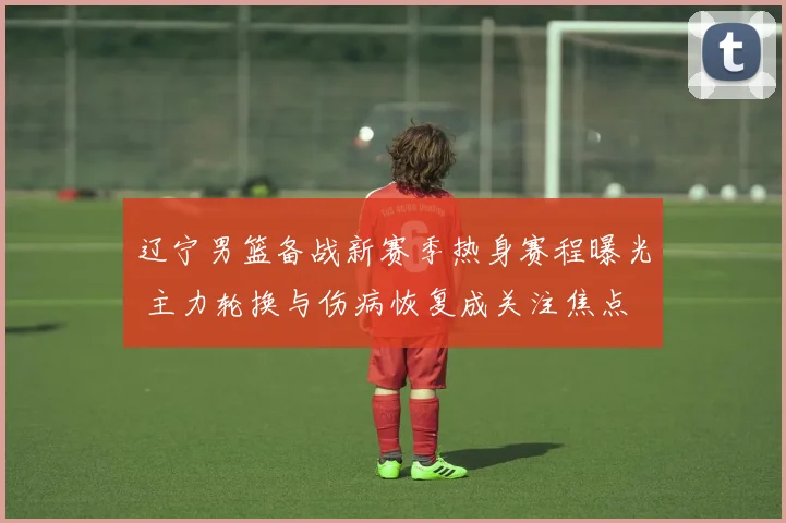 辽宁男篮备战新赛季热身赛程曝光 主力轮换与伤病恢复成关注焦点
