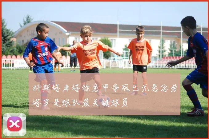 科斯塔库塔称意甲争冠已无悬念劳塔罗是球队最关键球员