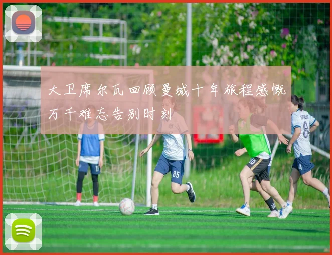 大卫席尔瓦回顾曼城十年旅程感慨万千难忘告别时刻