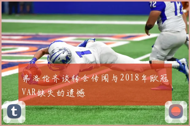 弗洛伦齐谈转会传闻与2018年欧冠VAR缺失的遗憾