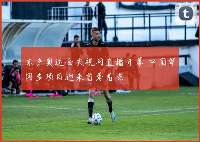 东京奥运会央视网直播开幕 中国军团多项目迎来首秀看点