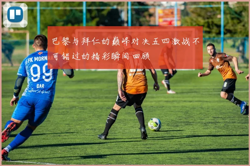 巴黎与拜仁的巅峰对决五四激战不可错过的精彩瞬间回顾
