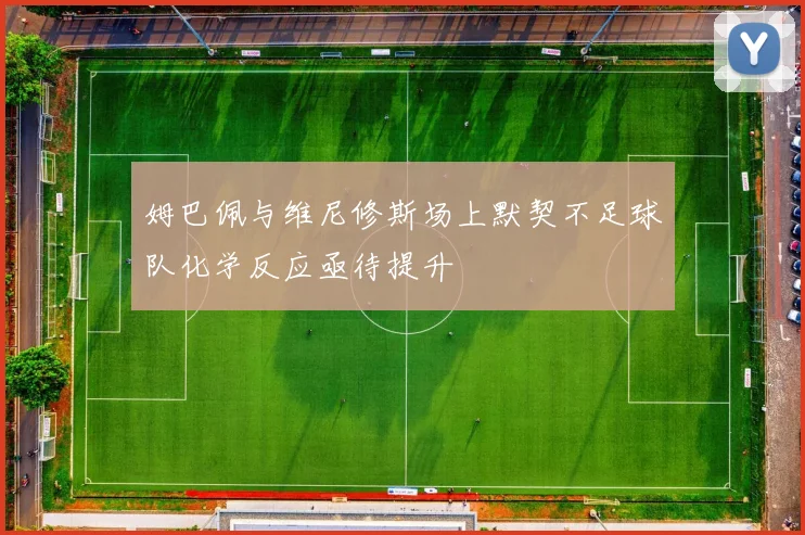 姆巴佩与维尼修斯场上默契不足球队化学反应亟待提升